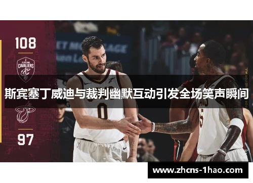 斯宾塞丁威迪与裁判幽默互动引发全场笑声瞬间 斯宾塞丁威迪与裁判幽默互动引发全场笑声瞬间