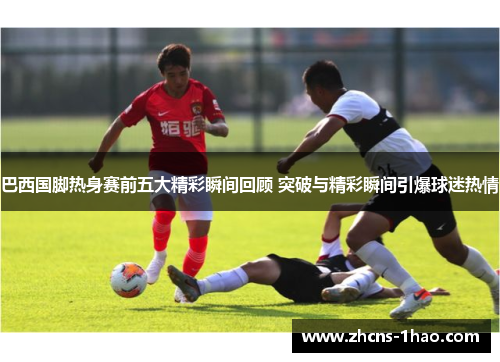 巴西国脚热身赛前五大精彩瞬间回顾 突破与精彩瞬间引爆球迷热情