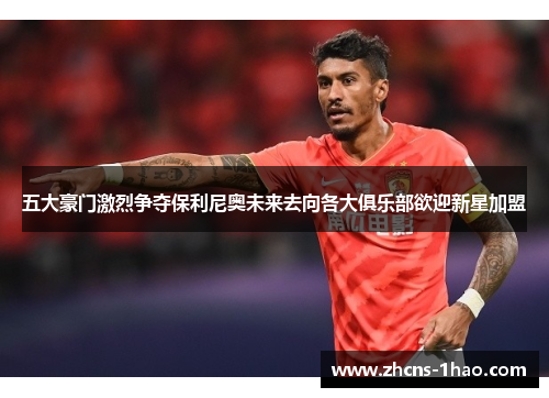 五大豪门激烈争夺保利尼奥未来去向各大俱乐部欲迎新星加盟
