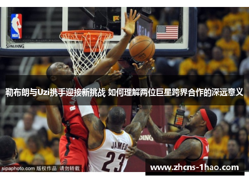 勒布朗与Uzi携手迎接新挑战 如何理解两位巨星跨界合作的深远意义