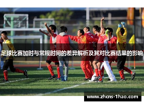 足球比赛加时与常规时间的差异解析及其对比赛结果的影响
