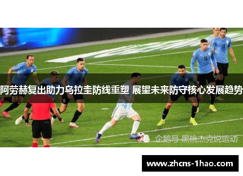 阿劳赫复出助力乌拉圭防线重塑 展望未来防守核心发展趋势