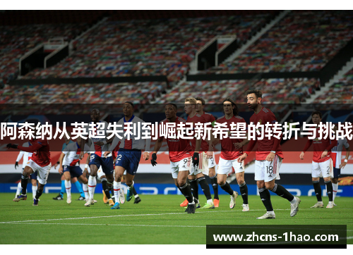 阿森纳从英超失利到崛起新希望的转折与挑战