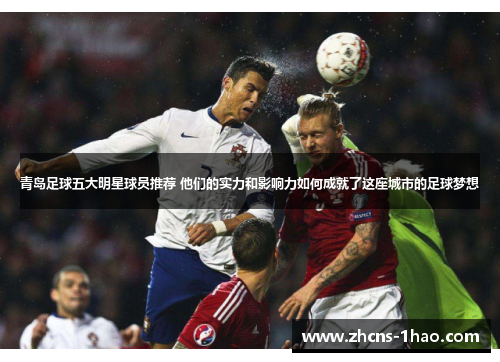 青岛足球五大明星球员推荐 他们的实力和影响力如何成就了这座城市的足球梦想