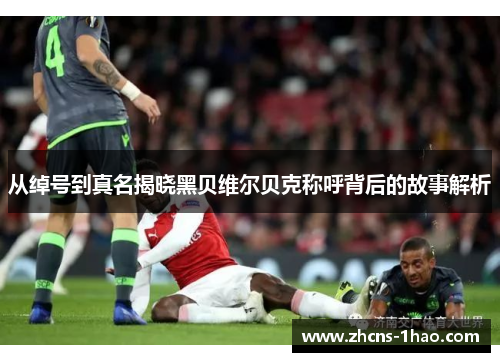 从绰号到真名揭晓黑贝维尔贝克称呼背后的故事解析 从绰号到真名揭晓黑贝维尔贝克称呼背后的故事解析