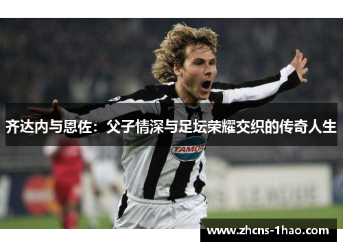 齐达内与恩佐:父子情深与足坛荣耀交织的传奇人生 齐达内与恩佐:父子情深与足坛荣耀交织的传奇人生