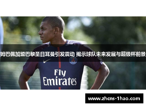 姆巴佩加盟巴黎圣日耳曼引发震动 揭示球队未来发展与超级杯前景